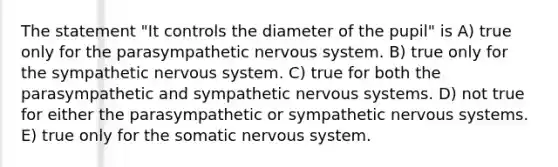 The statement "It controls the diameter of the pupil" is A) true only for the parasympathetic <a href='https://www.questionai.com/knowledge/kThdVqrsqy-nervous-system' class='anchor-knowledge'>nervous system</a>. B) true only for the sympathetic nervous system. C) true for both the parasympathetic and sympathetic nervous systems. D) not true for either the parasympathetic or sympathetic nervous systems. E) true only for the somatic nervous system.