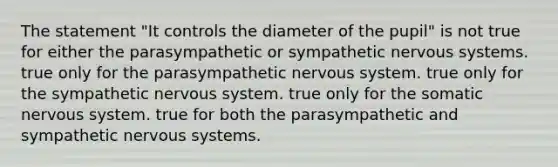 The statement "It controls the diameter of the pupil" is not true for either the parasympathetic or sympathetic nervous systems. true only for the parasympathetic nervous system. true only for the sympathetic nervous system. true only for the somatic nervous system. true for both the parasympathetic and sympathetic nervous systems.