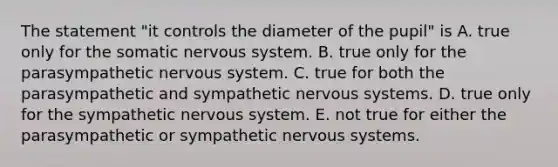 The statement "it controls the diameter of the pupil" is A. true only for the somatic nervous system. B. true only for the parasympathetic nervous system. C. true for both the parasympathetic and sympathetic nervous systems. D. true only for the sympathetic nervous system. E. not true for either the parasympathetic or sympathetic nervous systems.