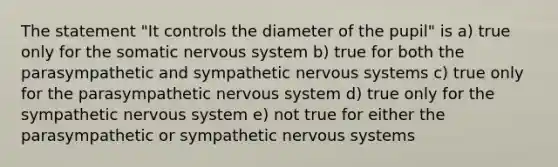 The statement "It controls the diameter of the pupil" is a) true only for the somatic nervous system b) true for both the parasympathetic and sympathetic nervous systems c) true only for the parasympathetic nervous system d) true only for the sympathetic nervous system e) not true for either the parasympathetic or sympathetic nervous systems