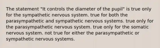 The statement "It controls the diameter of the pupil" is true only for the sympathetic nervous system. true for both the parasympathetic and sympathetic nervous systems. true only for the parasympathetic nervous system. true only for the somatic nervous system. not true for either the parasympathetic or sympathetic nervous systems.