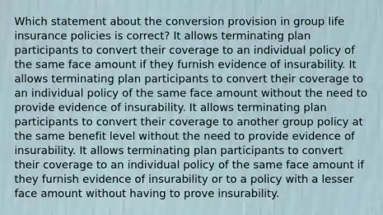 Which statement about the conversion provision in group life insurance policies is correct? It allows terminating plan participants to convert their coverage to an individual policy of the same face amount if they furnish evidence of insurability. It allows terminating plan participants to convert their coverage to an individual policy of the same face amount without the need to provide evidence of insurability. It allows terminating plan participants to convert their coverage to another group policy at the same benefit level without the need to provide evidence of insurability. It allows terminating plan participants to convert their coverage to an individual policy of the same face amount if they furnish evidence of insurability or to a policy with a lesser face amount without having to prove insurability.