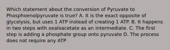 Which statement about the conversion of Pyruvate to Phosphoenolpyruvate is true? A. It is the exact opposite of glycolysis, but uses 1 ATP instead of creating 1 ATP. B. It happens in two steps with oxaloacetate as an intermediate. C. The first step is adding a phosphate group onto pyruvate D. The process does not require any ATP