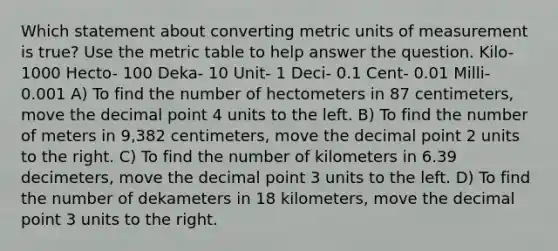 Which statement about converting metric units of measurement is true? Use the metric table to help answer the question. Kilo- 1000 Hecto- 100 Deka- 10 Unit- 1 Deci- 0.1 Cent- 0.01 Milli- 0.001 A) To find the number of hectometers in 87 centimeters, move the decimal point 4 units to the left. B) To find the number of meters in 9,382 centimeters, move the decimal point 2 units to the right. C) To find the number of kilometers in 6.39 decimeters, move the decimal point 3 units to the left. D) To find the number of dekameters in 18 kilometers, move the decimal point 3 units to the right.