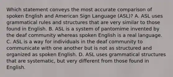 Which statement conveys the most accurate comparison of spoken English and American Sign Language (ASL)? A. ASL uses grammatical rules and structures that are very similar to those found in English. B. ASL is a system of pantomime invented by the deaf community whereas spoken English is a real language. C. ASL is a way for individuals in the deaf community to communicate with one another but is not as structured and organized as spoken English. D. ASL uses grammatical structures that are systematic, but very different from those found in English.