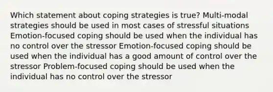 Which statement about coping strategies is true? Multi-modal strategies should be used in most cases of stressful situations Emotion-focused coping should be used when the individual has no control over the stressor Emotion-focused coping should be used when the individual has a good amount of control over the stressor Problem-focused coping should be used when the individual has no control over the stressor