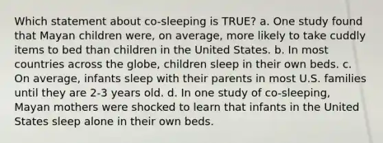 Which statement about co-sleeping is TRUE? a. One study found that Mayan children were, on average, more likely to take cuddly items to bed than children in the United States. b. In most countries across the globe, children sleep in their own beds. c. On average, infants sleep with their parents in most U.S. families until they are 2-3 years old. d. In one study of co-sleeping, Mayan mothers were shocked to learn that infants in the United States sleep alone in their own beds.