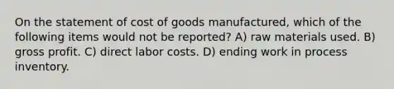 On the statement of cost of goods manufactured, which of the following items would not be reported? A) raw materials used. B) gross profit. C) direct labor costs. D) ending work in process inventory.