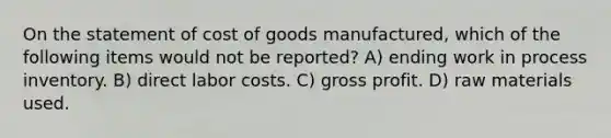 On the statement of cost of goods manufactured, which of the following items would not be reported? A) ending work in process inventory. B) direct labor costs. C) <a href='https://www.questionai.com/knowledge/klIB6Lsdwh-gross-profit' class='anchor-knowledge'>gross profit</a>. D) raw materials used.