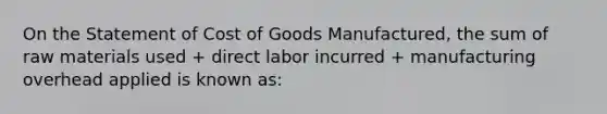 On the Statement of Cost of Goods Manufactured, the sum of raw materials used + direct labor incurred + manufacturing overhead applied is known as: