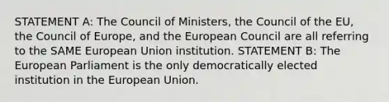 STATEMENT A: The Council of Ministers, the Council of the EU, the Council of Europe, and the European Council are all referring to the SAME European Union institution. STATEMENT B: The European Parliament is the only democratically elected institution in the European Union.