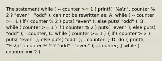 The statement while ( -- counter >= 1 ) printf( "%sn", counter % 2 ? "even" : "odd" ); can not be rewritten as: A: while ( -- counter >= 1 ) if ( counter % 2 ) puts( "even" ); else puts( "odd" ); B: while ( counter >= 1 ) if ( counter % 2 ) puts( "even" ); else puts( "odd" ); --counter; C: while ( counter >= 1 ) ( if ( counter % 2 ) puts( "even" ); else puts( "odd" ); --counter; ) D: do ( printf( "%sn", counter % 2 ? "odd" : "even" ); --counter; ) while ( counter >= 2 );