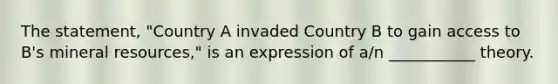 The statement, "Country A invaded Country B to gain access to B's mineral resources," is an expression of a/n ___________ theory.