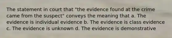 The statement in court that "the evidence found at the crime came from the suspect" conveys the meaning that a. The evidence is individual evidence b. The evidence is class evidence c. The evidence is unknown d. The evidence is demonstrative