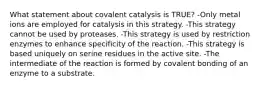 What statement about covalent catalysis is TRUE? -Only metal ions are employed for catalysis in this strategy. -This strategy cannot be used by proteases. -This strategy is used by restriction enzymes to enhance specificity of the reaction. -This strategy is based uniquely on serine residues in the active site. -The intermediate of the reaction is formed by covalent bonding of an enzyme to a substrate.