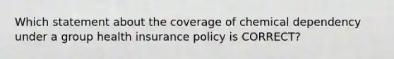 Which statement about the coverage of chemical dependency under a group health insurance policy is CORRECT?