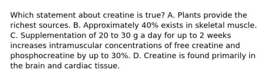 Which statement about creatine is true? A. Plants provide the richest sources. B. Approximately 40% exists in skeletal muscle. C. Supplementation of 20 to 30 g a day for up to 2 weeks increases intramuscular concentrations of free creatine and phosphocreatine by up to 30%. D. Creatine is found primarily in the brain and cardiac tissue.