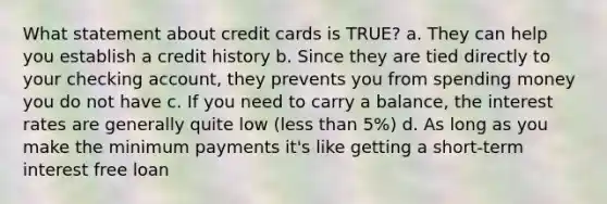 What statement about credit cards is TRUE? a. They can help you establish a credit history b. Since they are tied directly to your checking account, they prevents you from spending money you do not have c. If you need to carry a balance, the interest rates are generally quite low (<a href='https://www.questionai.com/knowledge/k7BtlYpAMX-less-than' class='anchor-knowledge'>less than</a> 5%) d. As long as you make the minimum payments it's like getting a short-term interest free loan