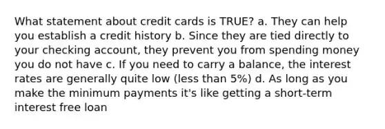 What statement about credit cards is TRUE? a. They can help you establish a credit history b. Since they are tied directly to your checking account, they prevent you from spending money you do not have c. If you need to carry a balance, the interest rates are generally quite low (<a href='https://www.questionai.com/knowledge/k7BtlYpAMX-less-than' class='anchor-knowledge'>less than</a> 5%) d. As long as you make the minimum payments it's like getting a short-term interest free loan