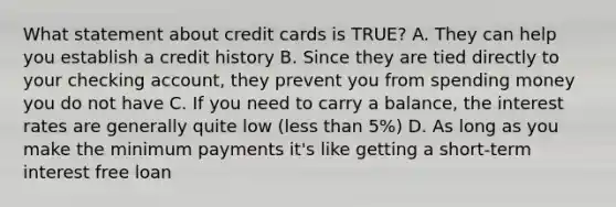 What statement about credit cards is TRUE? A. They can help you establish a credit history B. Since they are tied directly to your checking account, they prevent you from spending money you do not have C. If you need to carry a balance, the interest rates are generally quite low (less than 5%) D. As long as you make the minimum payments it's like getting a short-term interest free loan