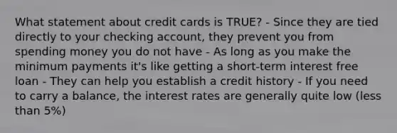 What statement about credit cards is TRUE? - Since they are tied directly to your checking account, they prevent you from spending money you do not have - As long as you make the minimum payments it's like getting a short-term interest free loan - They can help you establish a credit history - If you need to carry a balance, the interest rates are generally quite low (less than 5%)