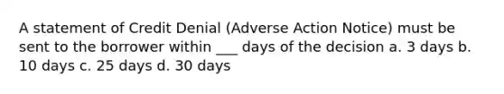 A statement of Credit Denial (Adverse Action Notice) must be sent to the borrower within ___ days of the decision a. 3 days b. 10 days c. 25 days d. 30 days