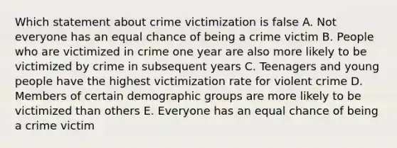 Which statement about crime victimization is false A. Not everyone has an equal chance of being a crime victim B. People who are victimized in crime one year are also more likely to be victimized by crime in subsequent years C. Teenagers and young people have the highest victimization rate for violent crime D. Members of certain demographic groups are more likely to be victimized than others E. Everyone has an equal chance of being a crime victim