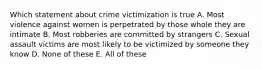 Which statement about crime victimization is true A. Most violence against women is perpetrated by those whole they are intimate B. Most robberies are committed by strangers C. Sexual assault victims are most likely to be victimized by someone they know D. None of these E. All of these