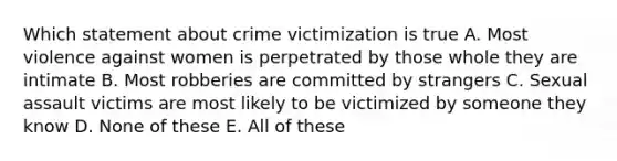 Which statement about crime victimization is true A. Most violence against women is perpetrated by those whole they are intimate B. Most robberies are committed by strangers C. Sexual assault victims are most likely to be victimized by someone they know D. None of these E. All of these