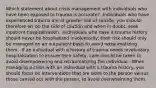 Which statement about crisis management with individuals who have been exposed to trauma is accurate? -Individuals who have experienced trauma are at greater risk of suicide; you should therefore err on the side of caution and when in doubt, seek inpatient hospitalization. -Individuals who have a trauma history should never be hospitalized involuntarily; their risk should only be managed on an outpatient basis to avoid retraumatizing them. -If an individual with a history of trauma needs involuntary hospitalization to ensure their safety, care should be taken to avoid disempowering and retraumatizing the individual. -When managing a crisis with an individual with a trauma history, you should focus on interventions that are done to the person versus those carried out with the person, to avoid overwhelming them.