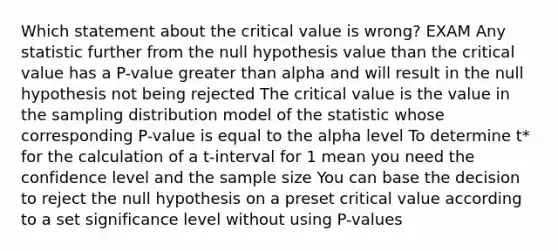 Which statement about the critical value is wrong? EXAM Any statistic further from the null hypothesis value than the critical value has a P-value greater than alpha and will result in the null hypothesis not being rejected The critical value is the value in the sampling distribution model of the statistic whose corresponding P-value is equal to the alpha level To determine t* for the calculation of a t-interval for 1 mean you need the confidence level and the sample size You can base the decision to reject the null hypothesis on a preset critical value according to a set significance level without using P-values