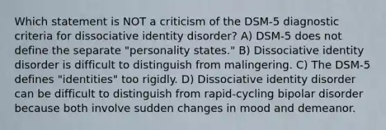 Which statement is NOT a criticism of the DSM-5 diagnostic criteria for dissociative identity disorder? A) DSM-5 does not define the separate "personality states." B) Dissociative identity disorder is difficult to distinguish from malingering. C) The DSM-5 defines "identities" too rigidly. D) Dissociative identity disorder can be difficult to distinguish from rapid-cycling bipolar disorder because both involve sudden changes in mood and demeanor.