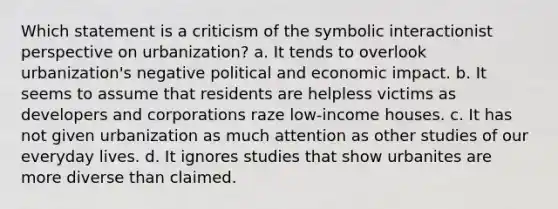 Which statement is a criticism of the symbolic interactionist perspective on urbanization? a. It tends to overlook urbanization's negative political and economic impact. b. It seems to assume that residents are helpless victims as developers and corporations raze low-income houses. c. It has not given urbanization as much attention as other studies of our everyday lives. d. It ignores studies that show urbanites are more diverse than claimed.