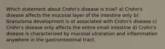 Which statement about Crohn's disease is true? a) Crohn's disease affects the mucosal layer of the intestine only b) Granuloma development is ot associated with Crohn's disease c) Crohn's disease only affects the entire small intestine d) Crohn's disease is characterized by mucosal ulceration and inflammation anywhere in the gastrointestinal tract.