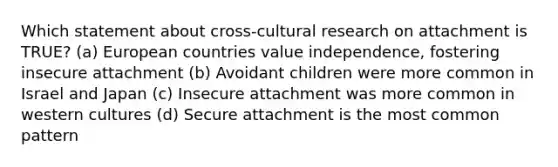 Which statement about cross-cultural research on attachment is TRUE? (a) European countries value independence, fostering insecure attachment (b) Avoidant children were more common in Israel and Japan (c) Insecure attachment was more common in western cultures (d) Secure attachment is the most common pattern