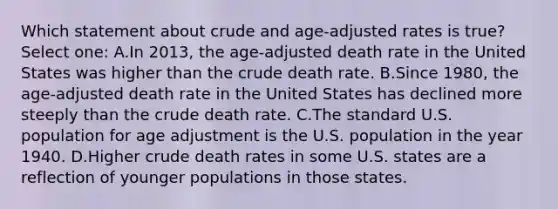 Which statement about crude and age-adjusted rates is true? Select one: A.In 2013, the age-adjusted death rate in the United States was higher than the crude death rate. B.Since 1980, the age-adjusted death rate in the United States has declined more steeply than the crude death rate. C.The standard U.S. population for age adjustment is the U.S. population in the year 1940. D.Higher crude death rates in some U.S. states are a reflection of younger populations in those states.