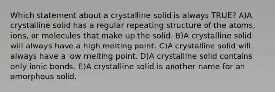 Which statement about a crystalline solid is always TRUE? A)A crystalline solid has a regular repeating <a href='https://www.questionai.com/knowledge/kc2KwXfxzP-structure-of-the-atom' class='anchor-knowledge'>structure of the atom</a>s, ions, or molecules that make up the solid. B)A crystalline solid will always have a high melting point. C)A crystalline solid will always have a low melting point. D)A crystalline solid contains only <a href='https://www.questionai.com/knowledge/kvOuFG6fy1-ionic-bonds' class='anchor-knowledge'>ionic bonds</a>. E)A crystalline solid is another name for an amorphous solid.