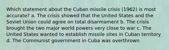 Which statement about the Cuban missile crisis (1962) is most accurate? a. The crisis showed that the United States and the Soviet Union could agree on total disarmament b. The crisis brought the two major world powers very close to war c. The United States wanted to establish missile sites in Cuban territory d. The Communist government in Cuba was overthrown