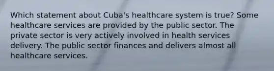 Which statement about Cuba's healthcare system is true? Some healthcare services are provided by the public sector. The private sector is very actively involved in health services delivery. The public sector finances and delivers almost all healthcare services.