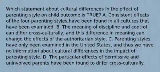 Which statement about cultural differences in the effect of parenting style on child outcome is TRUE? A. Consistent effects of the four parenting styles have been found in all cultures that have been examined. B. The meaning of discipline and control can differ cross-culturally, and this difference in meaning can change the effects of the authoritarian style. C. Parenting styles have only been examined in the United States, and thus we have no information about cultural differences in the impact of parenting style. D. The particular effects of permissive and uninvolved parents have been found to differ cross-culturally.