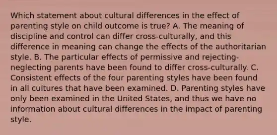 Which statement about cultural differences in the effect of parenting style on child outcome is true? A. The meaning of discipline and control can differ cross-culturally, and this difference in meaning can change the effects of the authoritarian style. B. The particular effects of permissive and rejecting-neglecting parents have been found to differ cross-culturally. C. Consistent effects of the four parenting styles have been found in all cultures that have been examined. D. Parenting styles have only been examined in the United States, and thus we have no information about cultural differences in the impact of parenting style.