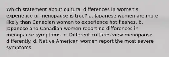 Which statement about cultural differences in women's experience of menopause is true? a. Japanese women are more likely than Canadian women to experience hot flashes. b. Japanese and Canadian women report no differences in menopause symptoms. c. Different cultures view menopause differently. d. Native American women report the most severe symptoms.