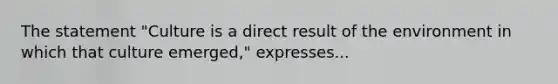 The statement "Culture is a direct result of the environment in which that culture emerged," expresses...