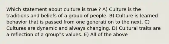 Which statement about culture is true ? A) Culture is the traditions and beliefs of a group of people. B) Culture is learned behavior that is passed from one generati on to the next. C) Cultures are dynamic and always changing. D) Cultural traits are a reflection of a group‟s values. E) All of the above