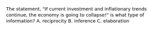 The statement, "If current investment and inflationary trends continue, the economy is going to collapse!" is what type of information? A. reciprocity B. inference C. elaboration