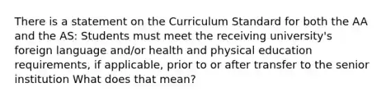 There is a statement on the Curriculum Standard for both the AA and the AS: Students must meet the receiving university's foreign language and/or health and physical education requirements, if applicable, prior to or after transfer to the senior institution What does that mean?