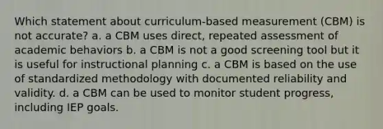 Which statement about curriculum-based measurement (CBM) is not accurate? a. a CBM uses direct, repeated assessment of academic behaviors b. a CBM is not a good screening tool but it is useful for instructional planning c. a CBM is based on the use of standardized methodology with documented reliability and validity. d. a CBM can be used to monitor student progress, including IEP goals.