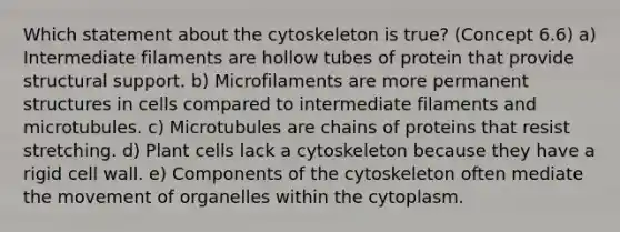 Which statement about the cytoskeleton is true? (Concept 6.6) a) Intermediate filaments are hollow tubes of protein that provide structural support. b) Microfilaments are more permanent structures in cells compared to intermediate filaments and microtubules. c) Microtubules are chains of proteins that resist stretching. d) Plant cells lack a cytoskeleton because they have a rigid cell wall. e) Components of the cytoskeleton often mediate the movement of organelles within the cytoplasm.