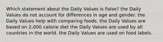 Which statement about the Daily Values is False?​ the Daily Values do not account for differences in age and gender. the Daily Values help with comparing foods. the Daily Values are based on 2,000 calorie diet the Daily Values are used by all countries in the world. the Daily Values are used on food labels.