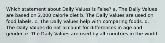 Which statement about Daily Values is False? a. The Daily Values are based on 2,000 calorie diet b. The Daily Values are used on food labels. c. The Daily Values help with comparing foods. d. The Daily Values do not account for differences in age and gender. e. The Daily Values are used by all countries in the world.